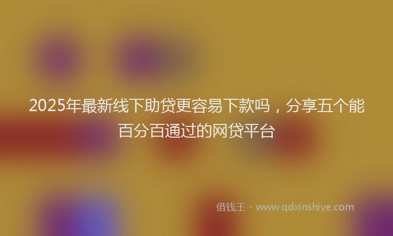 2025年最新线下助贷更容易下款吗，分享五个能百分百通过的网贷平台