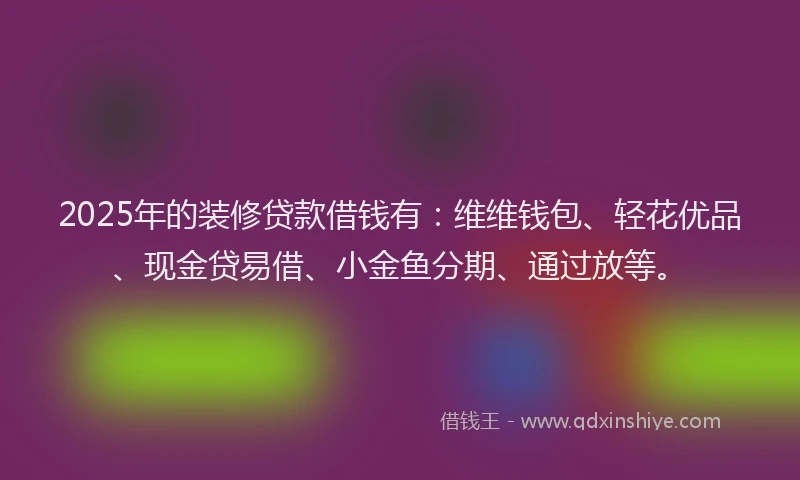 2025年的装修贷款借钱有:维维钱包、轻花优品、现金贷易借、小金鱼分期、通过放等。