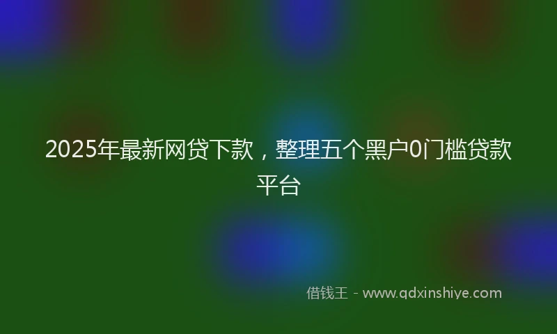 2025年最新网贷下款，整理五个黑户0门槛贷款平台