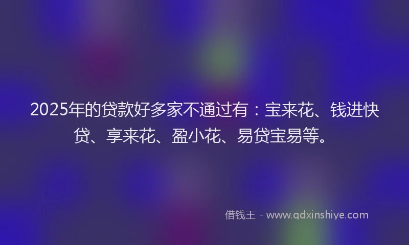 2025年的贷款好多家不通过有：宝来花、钱进快贷、享来花、盈小花、易贷宝易等。