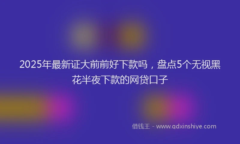 2025年最新证大前前好下款吗，盘点5个无视黑花半夜下款的网贷口子