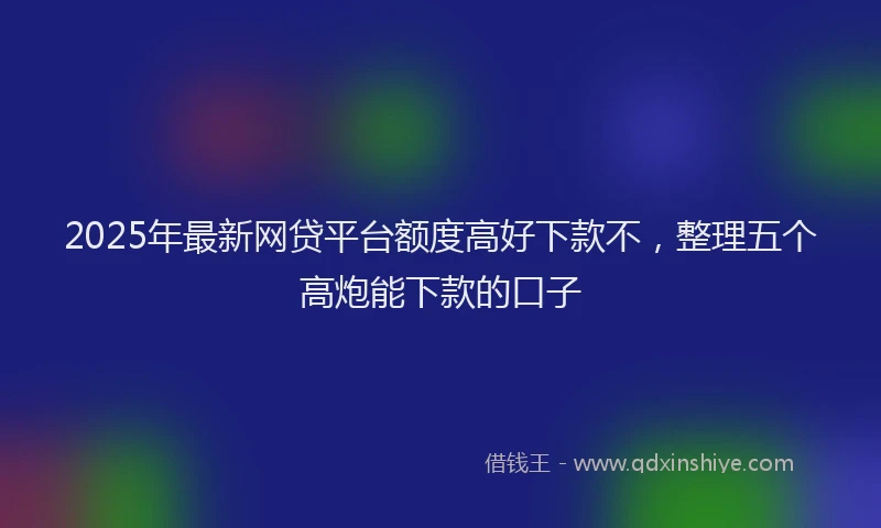 2025年最新网贷平台额度高好下款不，整理五个高炮能下款的口子