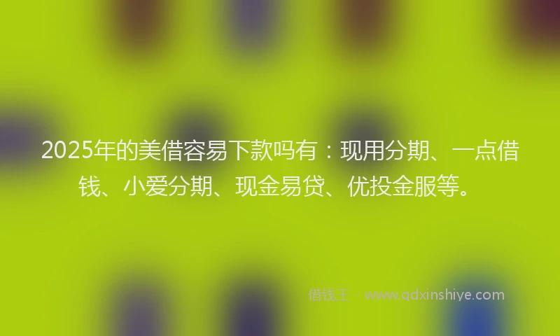 2025年的美借容易下款吗有：现用分期、一点借钱、小爱分期、现金易贷、优投金服等。