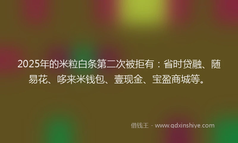 2025年的米粒白条第二次被拒有：省时贷融、随易花、哆来米钱包、壹现金、宝盈商城等。