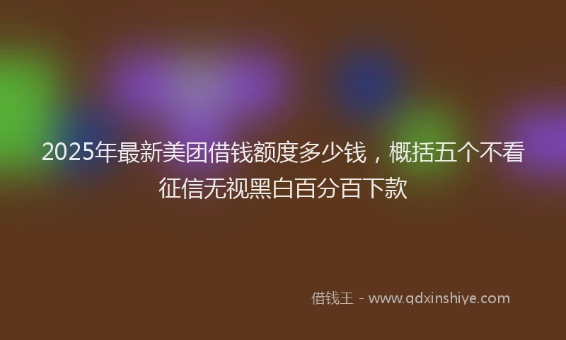 2025年最新美团借钱额度多少钱，概括五个不看征信无视黑白百分百下款