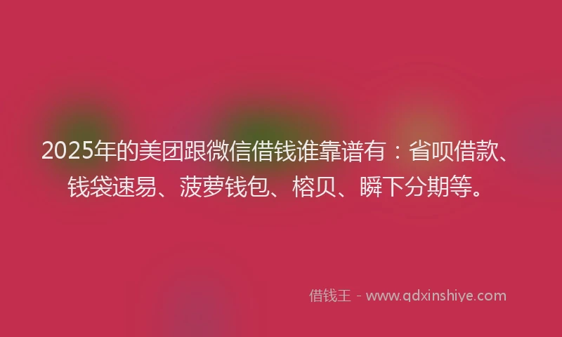 2025年的美团跟微信借钱谁靠谱有：省呗借款、钱袋速易、菠萝钱包、榕贝、瞬下分期等。