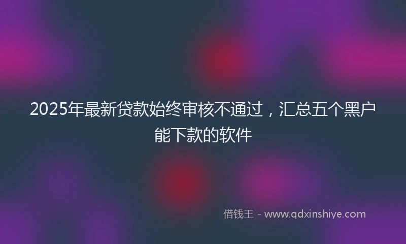 2025年最新贷款始终审核不通过，汇总五个黑户能下款的软件