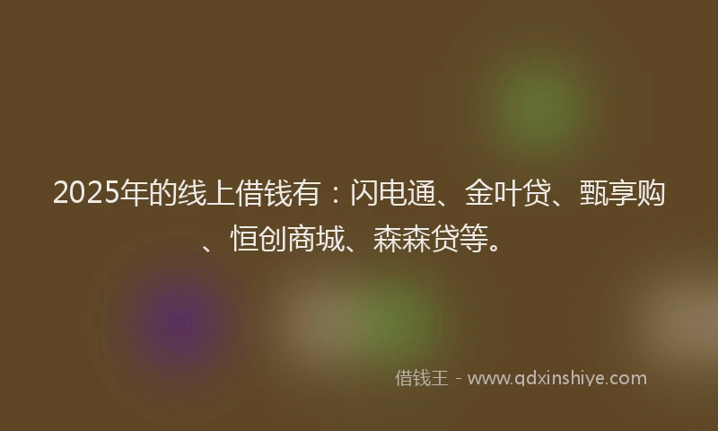 2025年的线上借钱有：闪电通、金叶贷、甄享购、恒创商城、森森贷等。