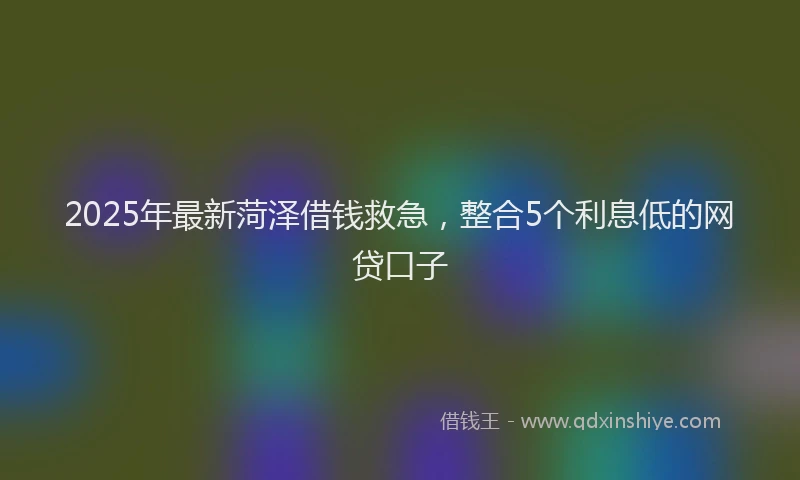 2025年最新菏泽借钱救急，整合5个利息低的网贷口子