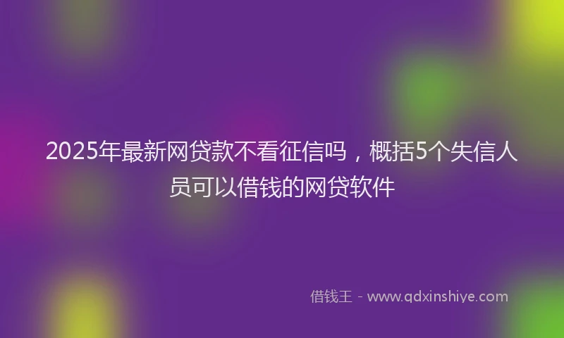 2025年最新网贷款不看征信吗，概括5个失信人员可以借钱的网贷软件