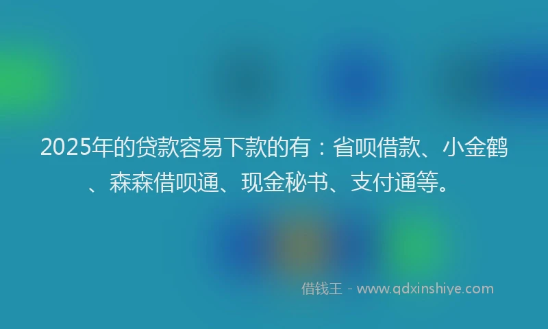 2025年的贷款容易下款的有：省呗借款、小金鹤、森森借呗通、现金秘书、支付通等。
