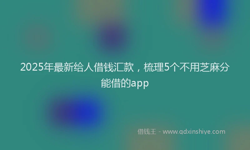 2025年最新给人借钱汇款，梳理5个不用芝麻分能借的app