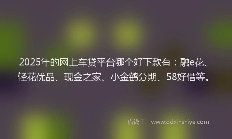 2025年的网上车贷平台哪个好下款有：融e花、轻花优品、现金之家、小金鹤分期、58好借等。