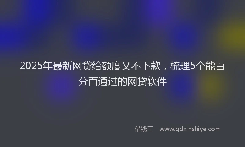 2025年最新网贷给额度又不下款，梳理5个能百分百通过的网贷软件