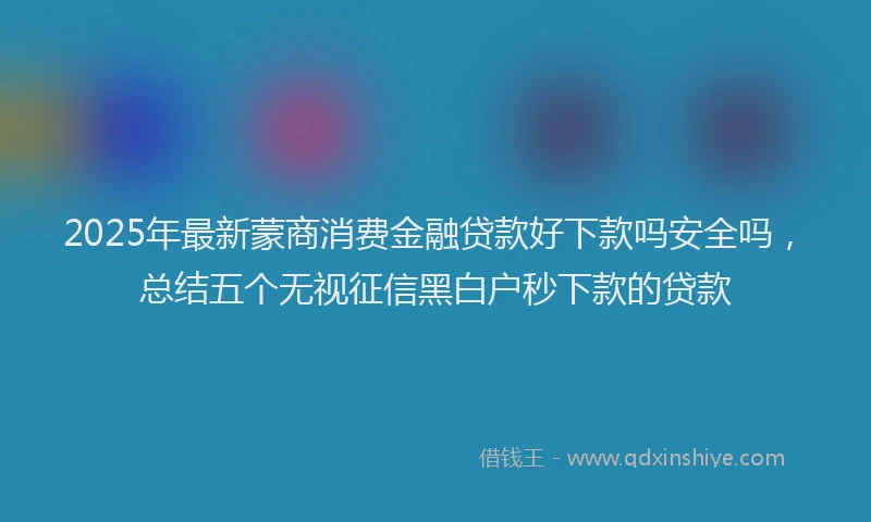 2025年最新蒙商消费金融贷款好下款吗安全吗，总结五个无视征信黑白户秒下款的贷款