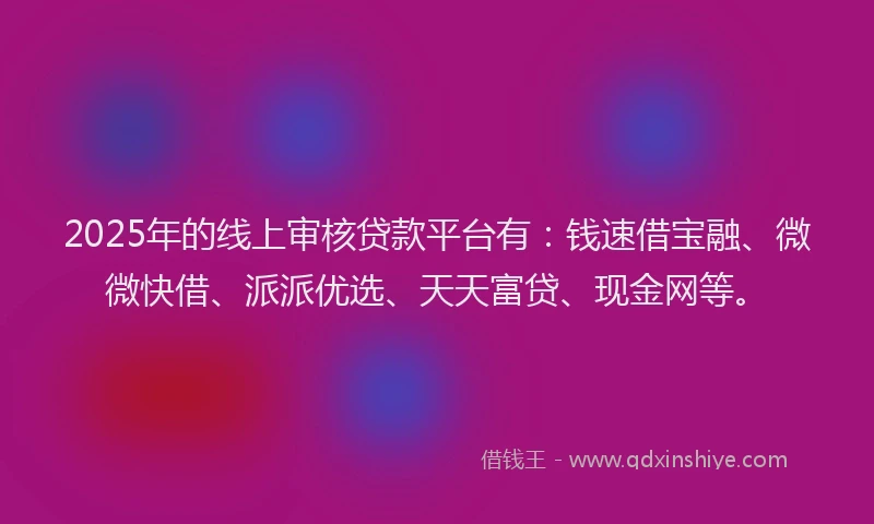 2025年的线上审核贷款平台有：钱速借宝融、微微快借、派派优选、天天富贷、现金网等。