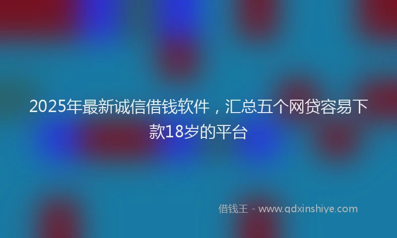 2025年最新诚信借钱软件，汇总五个网贷容易下款18岁的平台
