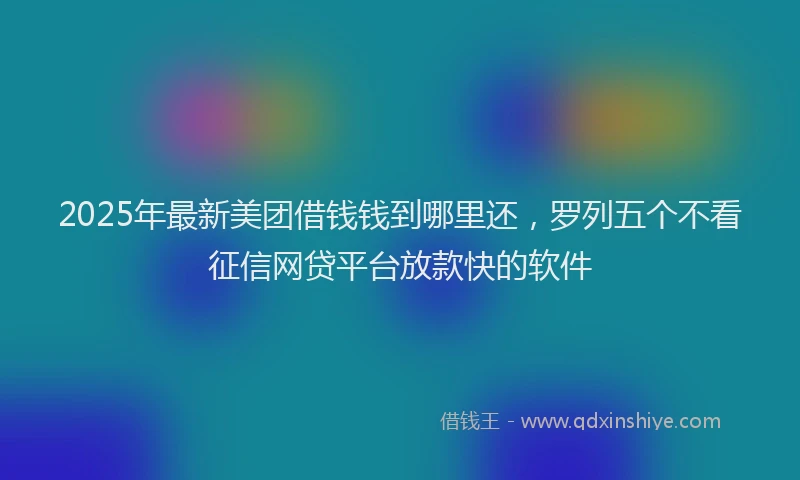 2025年最新美团借钱钱到哪里还，罗列五个不看征信网贷平台放款快的软件