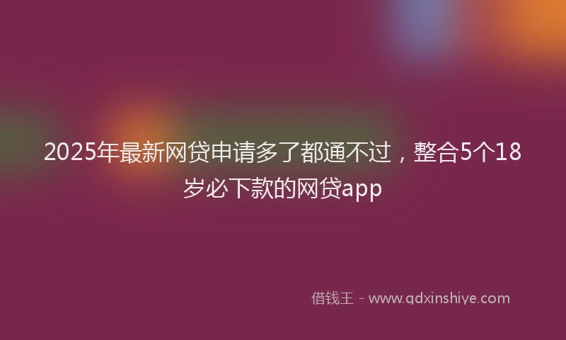 2025年最新网贷申请多了都通不过，整合5个18岁必下款的网贷app