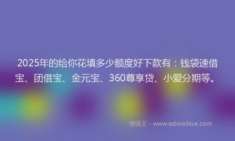 2025年的给你花填多少额度好下款有：钱袋速借宝、团借宝、金元宝、360尊享贷、小爱分期等。