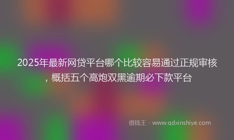 2025年最新网贷平台哪个比较容易通过正规审核，概括五个高炮双黑逾期必下款平台