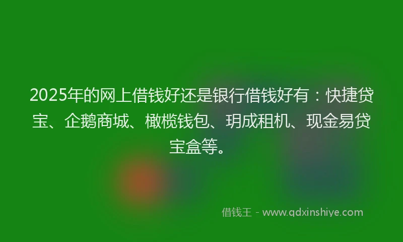 2025年的网上借钱好还是银行借钱好有：快捷贷宝、企鹅商城、橄榄钱包、玥成租机、现金易贷宝盒等。
