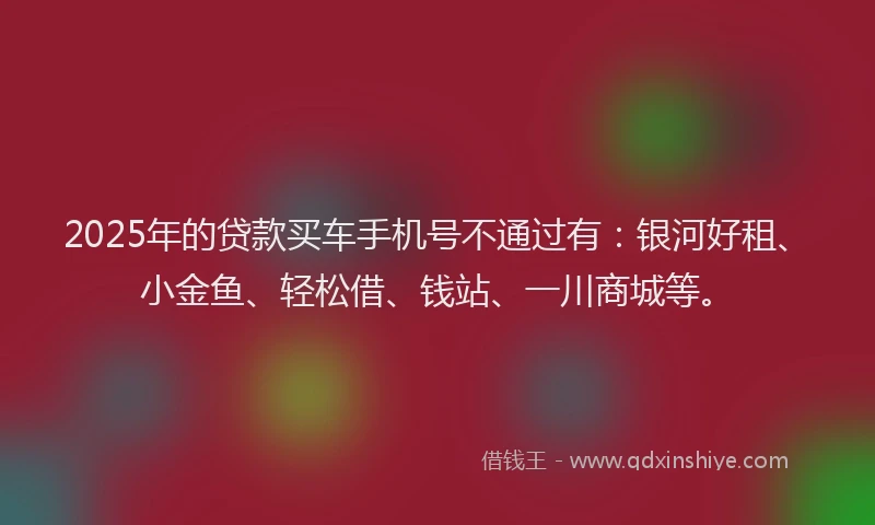 2025年的贷款买车手机号不通过有：银河好租、小金鱼、轻松借、钱站、一川商城等。