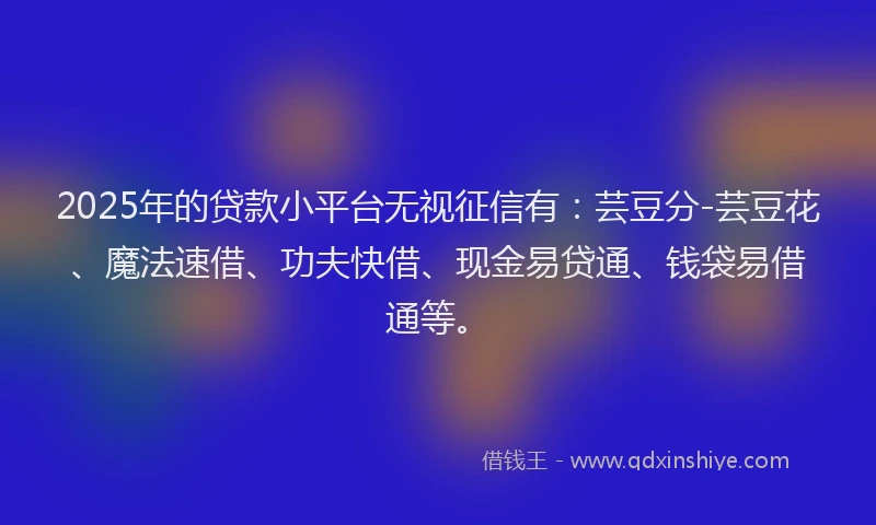 2025年的贷款小平台无视征信有：芸豆分-芸豆花、魔法速借、功夫快借、现金易贷通、钱袋易借通等。
