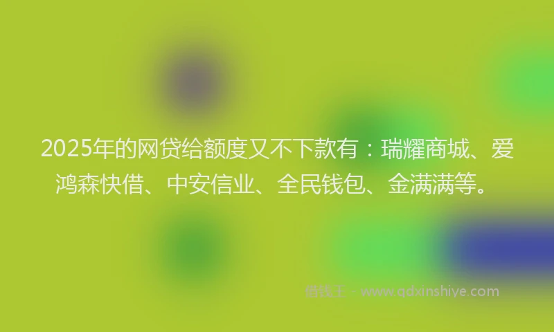 2025年的网贷给额度又不下款有：瑞耀商城、爱鸿森快借、中安信业、全民钱包、金满满等。