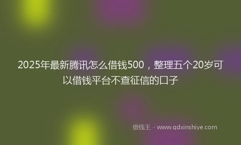 2025年最新腾讯怎么借钱500，整理五个20岁可以借钱平台不查征信的口子