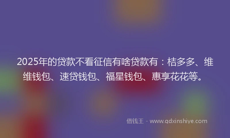 2025年的贷款不看征信有啥贷款有：桔多多、维维钱包、速贷钱包、福星钱包、惠享花花等。