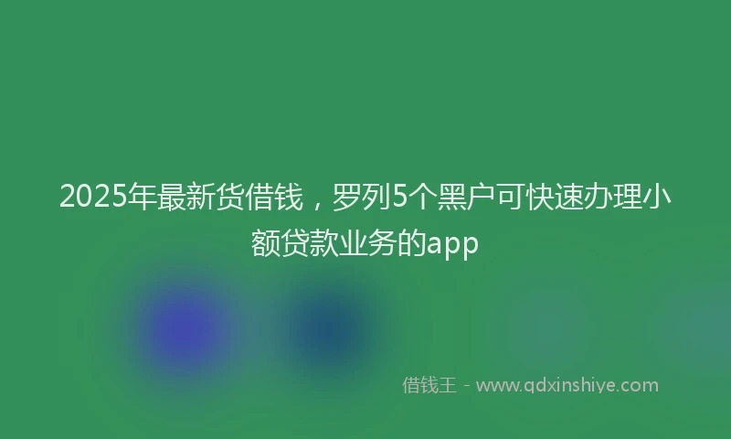 2025年最新货借钱，罗列5个黑户可快速办理小额贷款业务的app