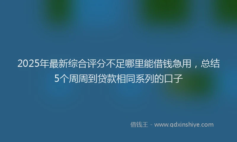 2025年最新综合评分不足哪里能借钱急用，总结5个周周到贷款相同系列的口子