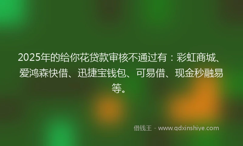2025年的给你花贷款审核不通过有：彩虹商城、爱鸿森快借、迅捷宝钱包、可易借、现金秒融易等。