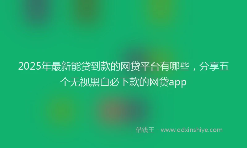 2025年最新能贷到款的网贷平台有哪些，分享五个无视黑白必下款的网贷app