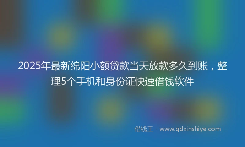 2025年最新绵阳小额贷款当天放款多久到账，整理5个手机和身份证快速借钱软件