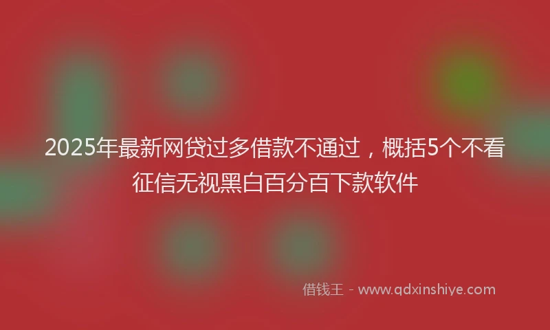 2025年最新网贷过多借款不通过，概括5个不看征信无视黑白百分百下款软件