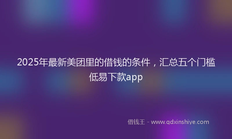 2025年最新美团里的借钱的条件，汇总五个门槛低易下款app