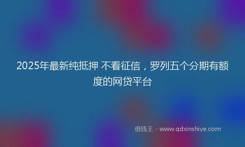 2025年最新纯抵押 不看征信，罗列五个分期有额度的网贷平台