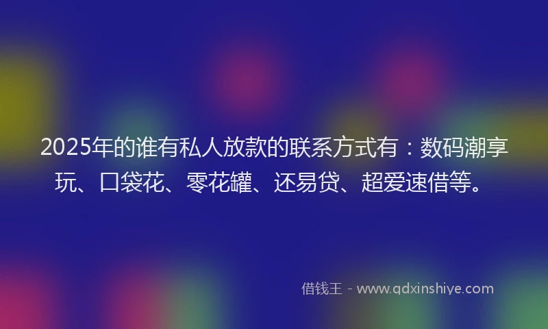2025年的谁有私人放款的联系方式有：数码潮享玩、口袋花、零花罐、还易贷、超爱速借等。