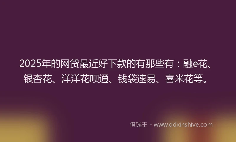 2025年的网贷最近好下款的有那些有：融e花、银杏花、洋洋花呗通、钱袋速易、喜米花等。
