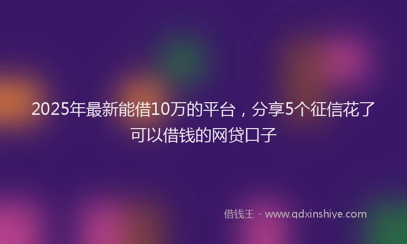 2025年最新能借10万的平台，分享5个征信花了可以借钱的网贷口子
