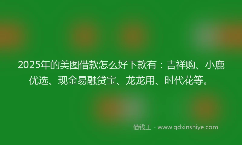 2025年的美图借款怎么好下款有：吉祥购、小鹿优选、现金易融贷宝、龙龙用、时代花等。