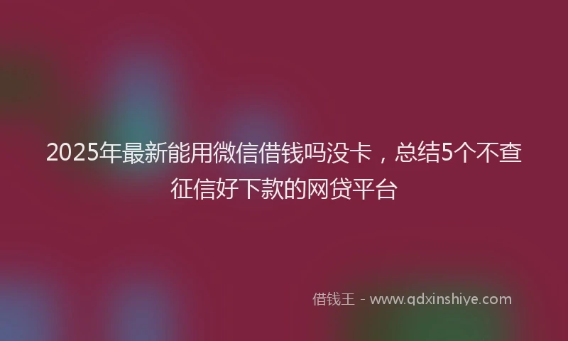 2025年最新能用微信借钱吗没卡，总结5个不查征信好下款的网贷平台