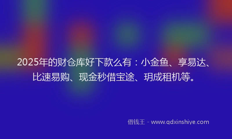 2025年的财仓库好下款么有：小金鱼、享易达、比速易购、现金秒借宝途、玥成租机等。