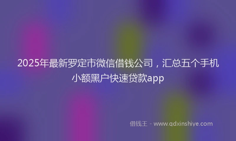 2025年最新罗定市微信借钱公司，汇总五个手机小额黑户快速贷款app