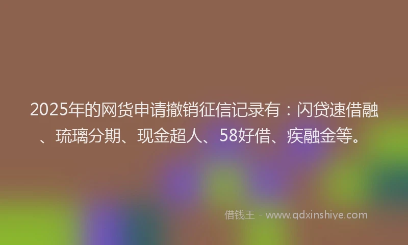 2025年的网货申请撤销征信记录有：闪贷速借融、琉璃分期、现金超人、58好借、疾融金等。