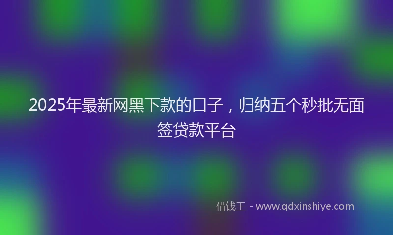2025年最新网黑下款的口子，归纳五个秒批无面签贷款平台