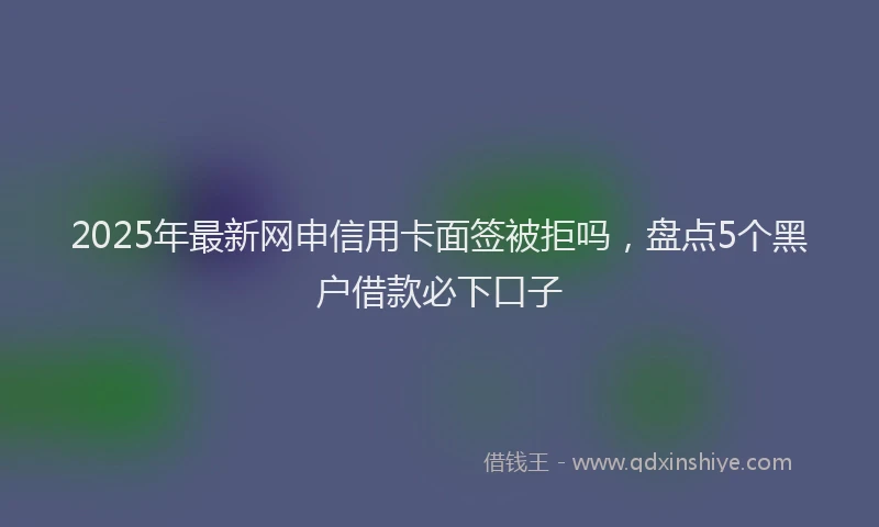 2025年最新网申信用卡面签被拒吗，盘点5个黑户借款必下口子