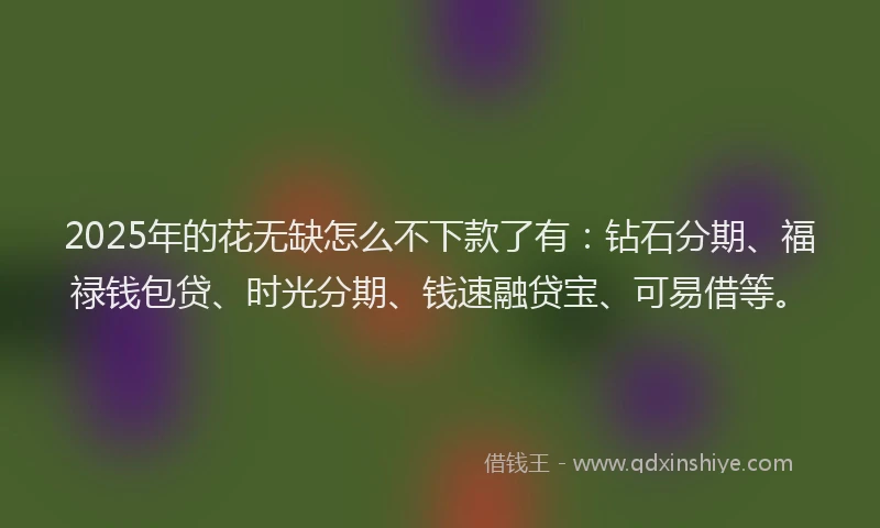 2025年的花无缺怎么不下款了有：钻石分期、福禄钱包贷、时光分期、钱速融贷宝、可易借等。